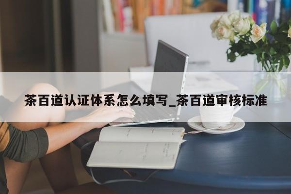 茶百道认证体系怎么填写_茶百道审核标准