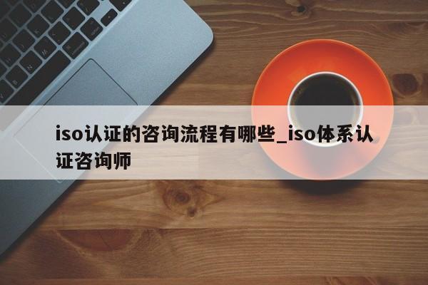 iso认证的咨询流程有哪些_iso体系认证咨询师
