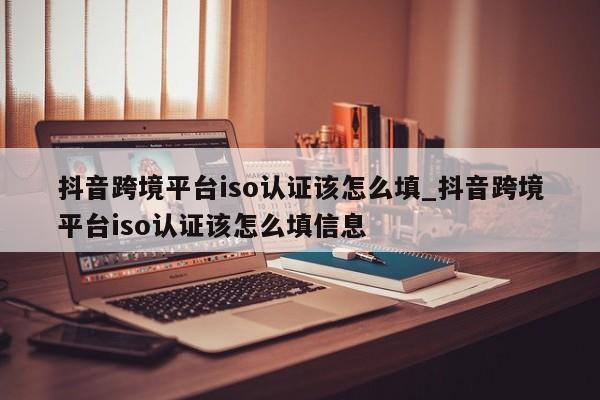 抖音跨境平台iso认证该怎么填_抖音跨境平台iso认证该怎么填信息