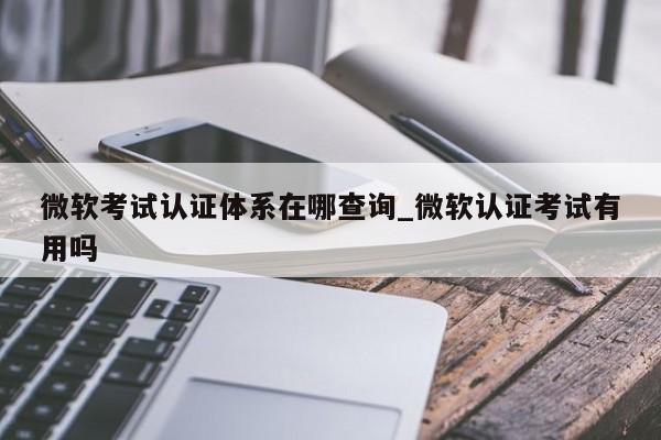 微软考试认证体系在哪查询_微软认证考试有用吗