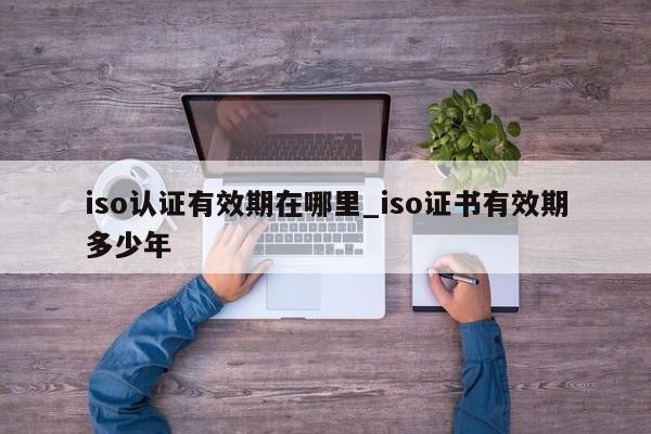 iso认证有效期在哪里_iso证书有效期多少年