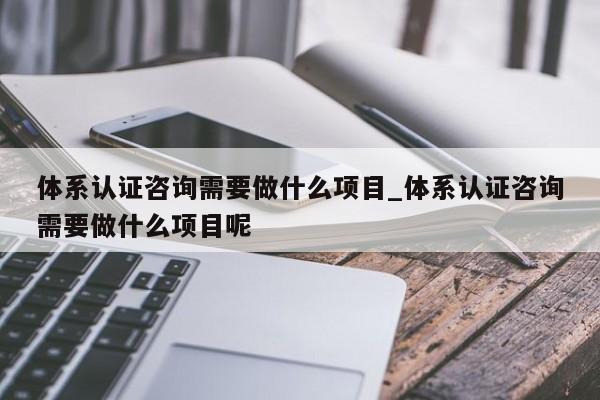 体系认证咨询需要做什么项目_体系认证咨询需要做什么项目呢
