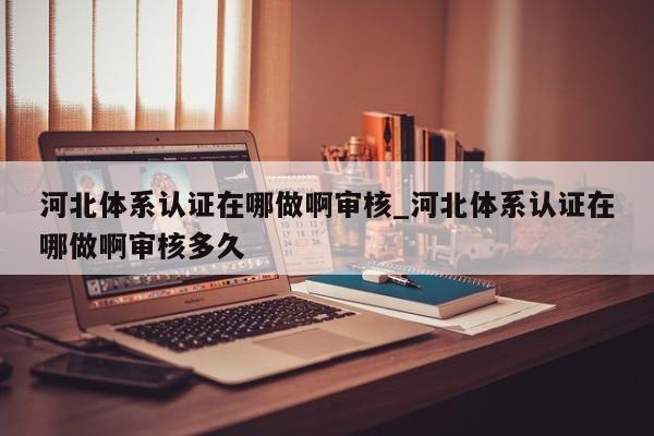 河北体系认证在哪做啊审核_河北体系认证在哪做啊审核多久