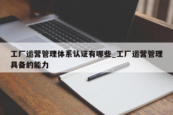 工厂运营管理体系认证有哪些_工厂运营管理具备的能力