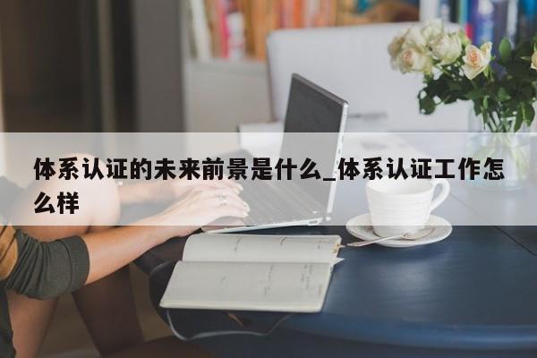 体系认证的未来前景是什么_体系认证工作怎么样
