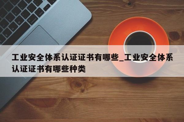 工业安全体系认证证书有哪些_工业安全体系认证证书有哪些种类