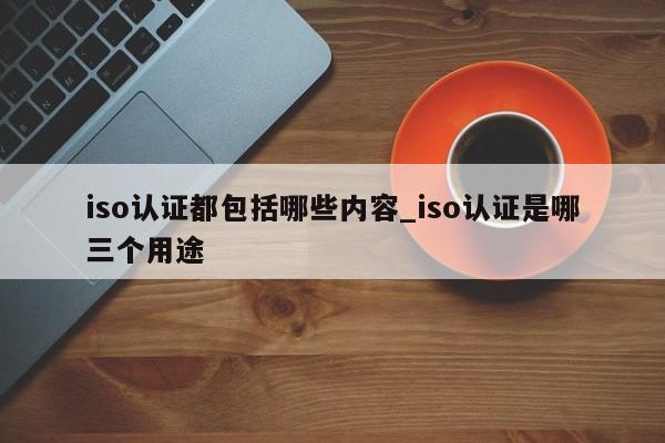 iso认证都包括哪些内容_iso认证是哪三个用途