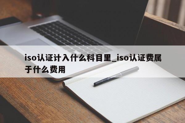iso认证计入什么科目里_iso认证费属于什么费用