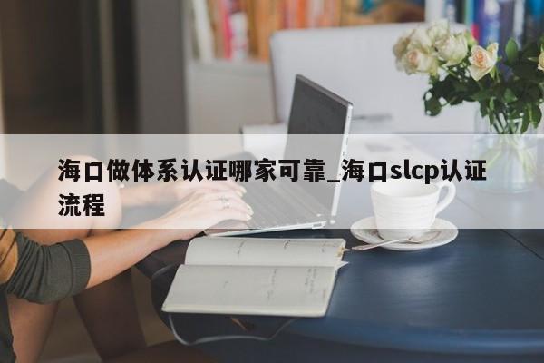 海口做体系认证哪家可靠_海口slcp认证流程