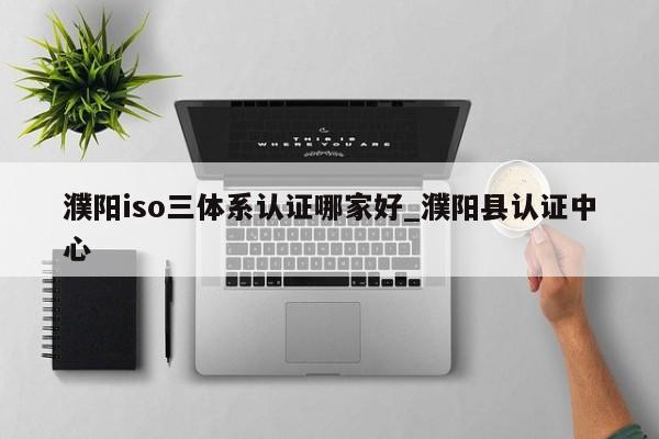 濮阳iso三体系认证哪家好_濮阳县认证中心