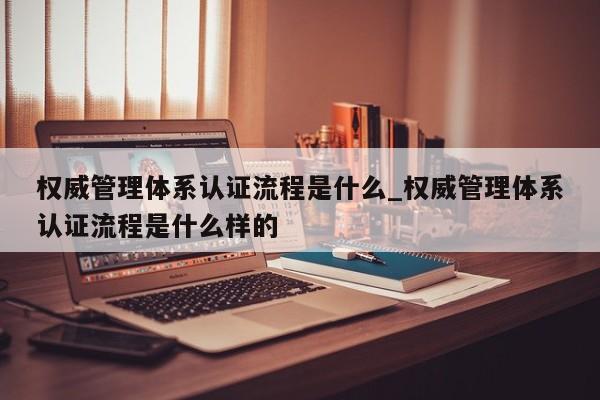 权威管理体系认证流程是什么_权威管理体系认证流程是什么样的
