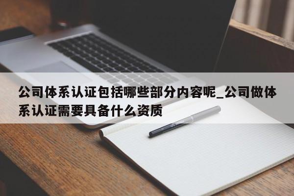 公司体系认证包括哪些部分内容呢_公司做体系认证需要具备什么资质