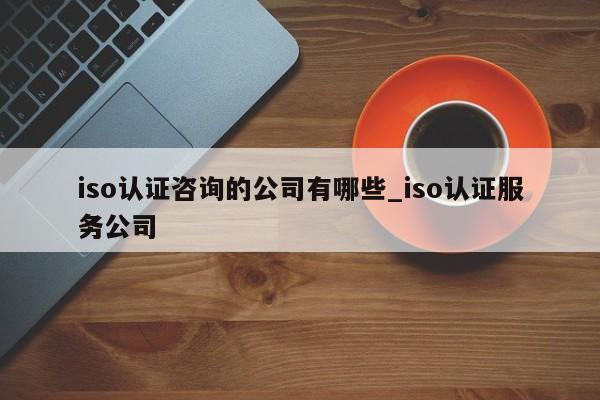 iso认证咨询的公司有哪些_iso认证服务公司