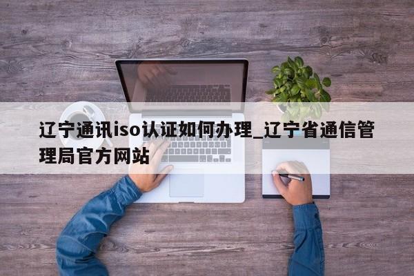 辽宁通讯iso认证如何办理_辽宁省通信管理局官方网站