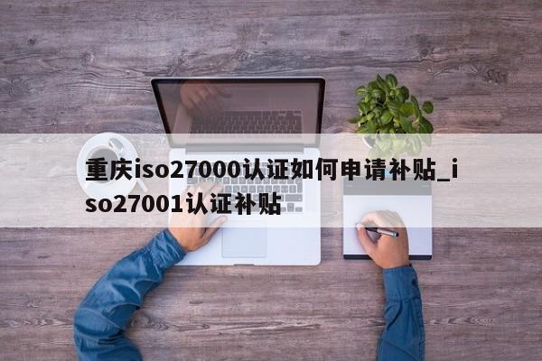 重庆iso27000认证如何申请补贴_iso27001认证补贴