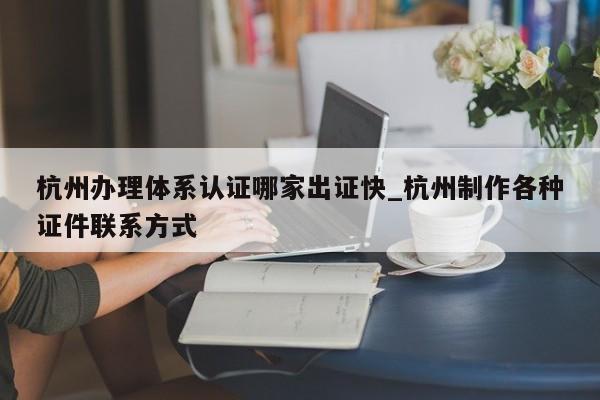 杭州办理体系认证哪家出证快_杭州制作各种证件联系方式