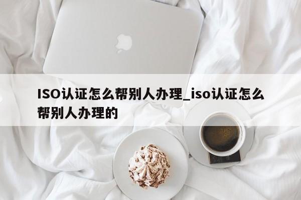 ISO认证怎么帮别人办理_iso认证怎么帮别人办理的