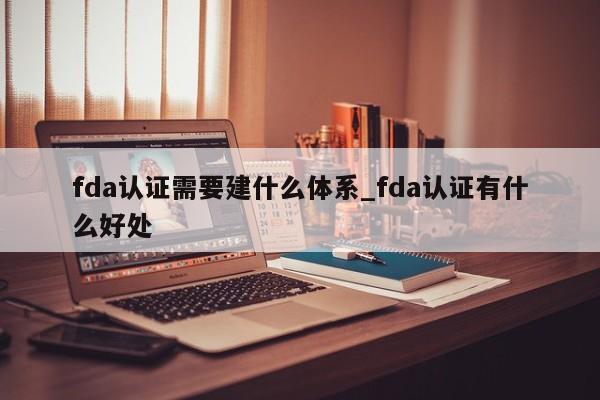 fda认证需要建什么体系_fda认证有什么好处