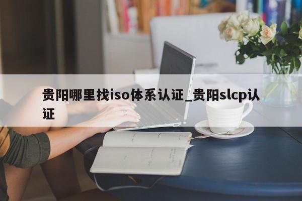 贵阳哪里找iso体系认证_贵阳slcp认证