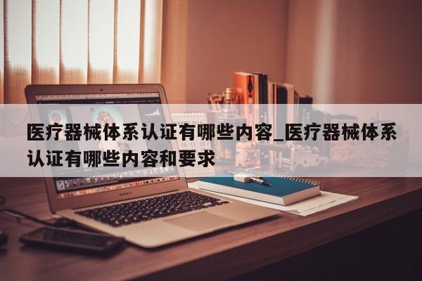 医疗器械体系认证有哪些内容_医疗器械体系认证有哪些内容和要求