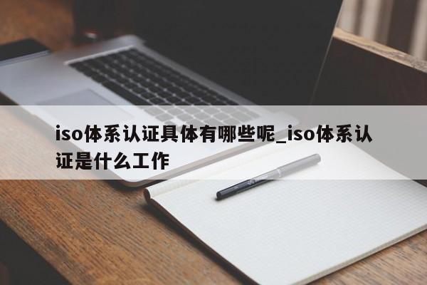iso体系认证具体有哪些呢_iso体系认证是什么工作