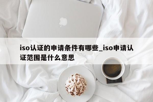 iso认证的申请条件有哪些_iso申请认证范围是什么意思