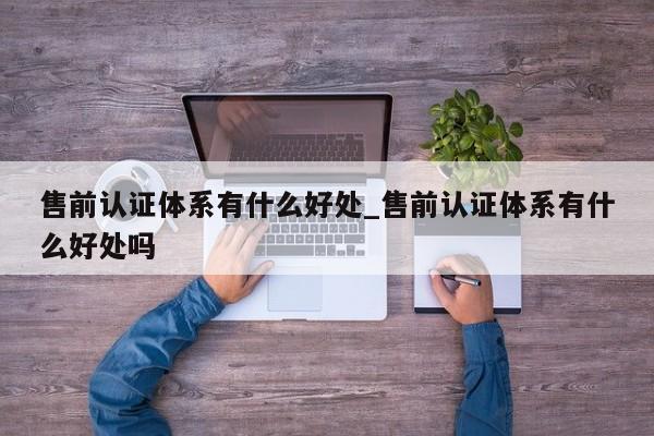 售前认证体系有什么好处_售前认证体系有什么好处吗