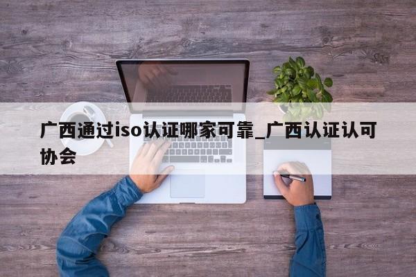 广西通过iso认证哪家可靠_广西认证认可协会