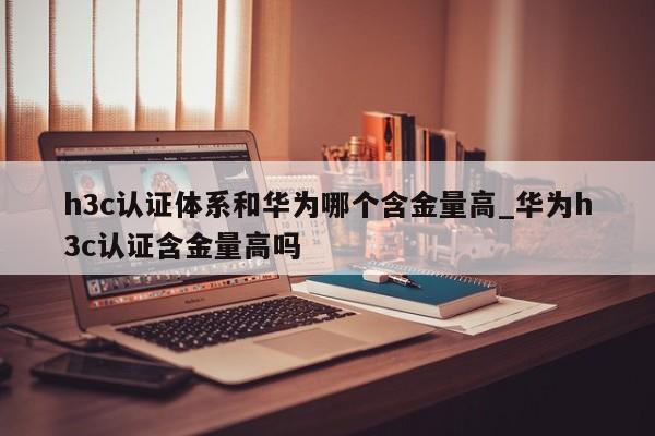 h3c认证体系和华为哪个含金量高_华为h3c认证含金量高吗