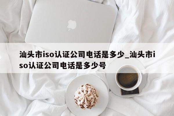 汕头市iso认证公司电话是多少_汕头市iso认证公司电话是多少号