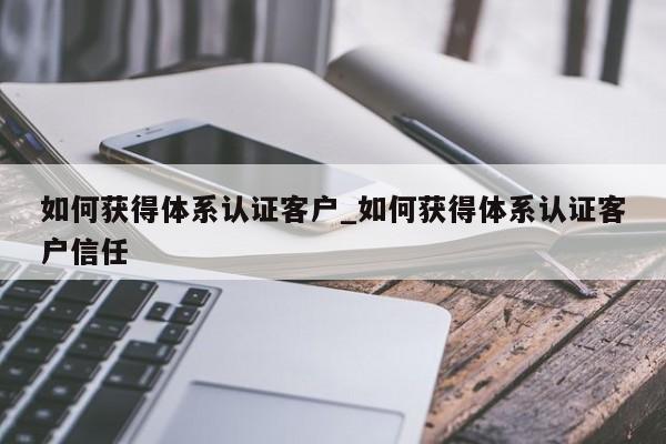 如何获得体系认证客户_如何获得体系认证客户信任