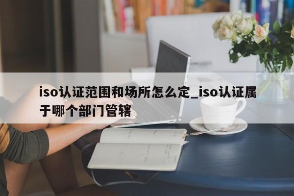 iso认证范围和场所怎么定_iso认证属于哪个部门管辖