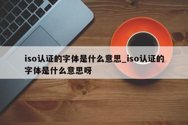 iso认证的字体是什么意思_iso认证的字体是什么意思呀