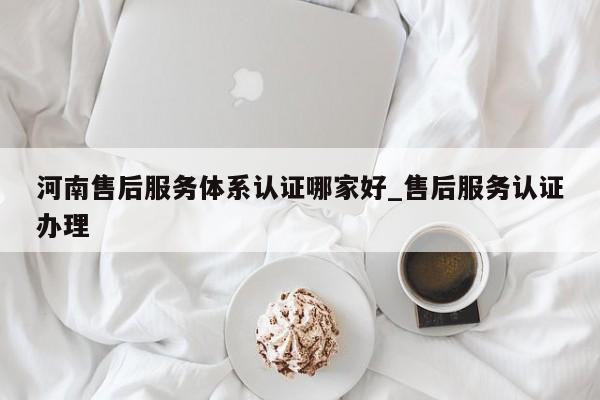 河南售后服务体系认证哪家好_售后服务认证办理