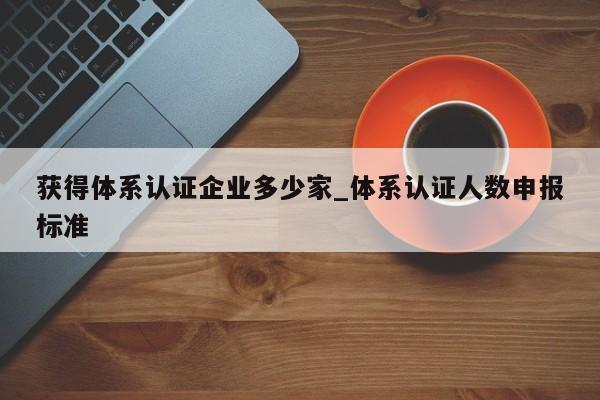 获得体系认证企业多少家_体系认证人数申报标准