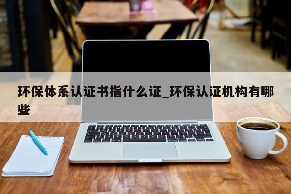 环保体系认证书指什么证_环保认证机构有哪些