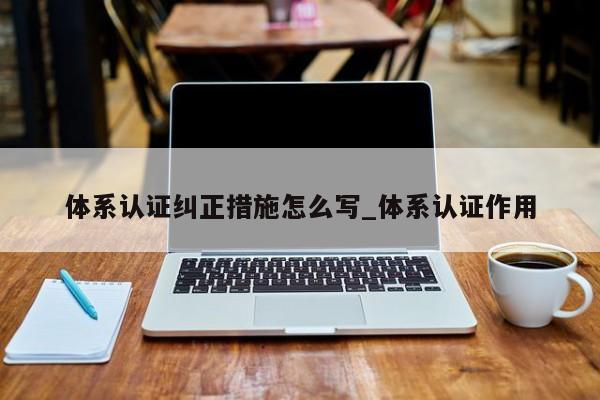 体系认证纠正措施怎么写_体系认证作用