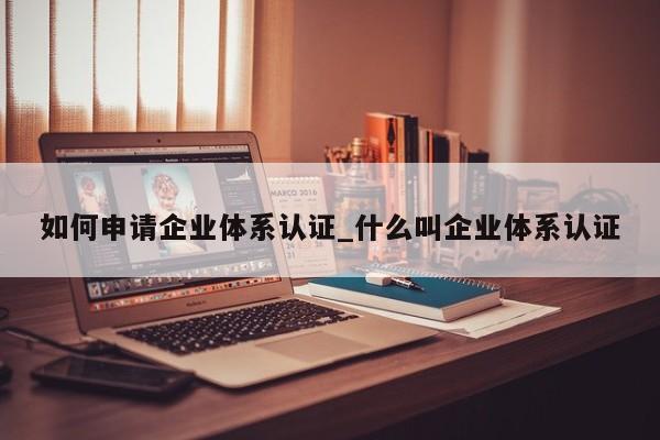 如何申请企业体系认证_什么叫企业体系认证