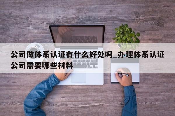 公司做体系认证有什么好处吗_办理体系认证公司需要哪些材料