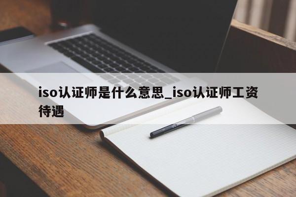iso认证师是什么意思_iso认证师工资待遇