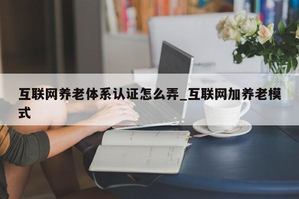互联网养老体系认证怎么弄_互联网加养老模式