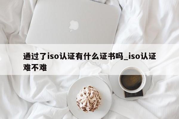 通过了iso认证有什么证书吗_iso认证难不难