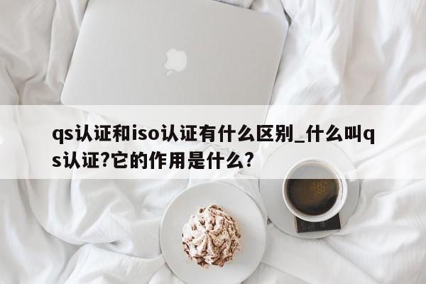 qs认证和iso认证有什么区别_什么叫qs认证?它的作用是什么?