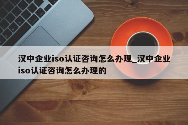 汉中企业iso认证咨询怎么办理_汉中企业iso认证咨询怎么办理的