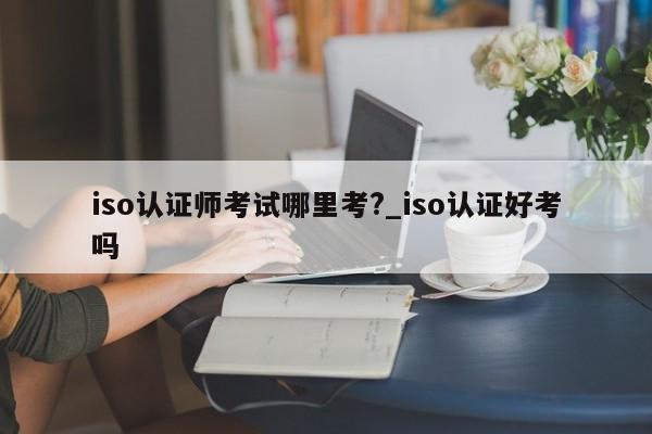 iso认证师考试哪里考?_iso认证好考吗
