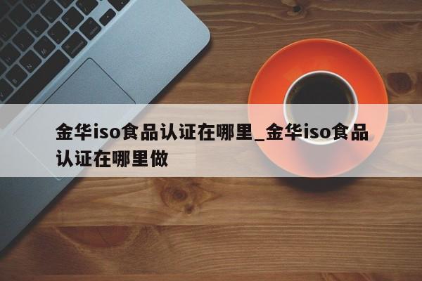 金华iso食品认证在哪里_金华iso食品认证在哪里做