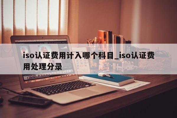 iso认证费用计入哪个科目_iso认证费用处理分录