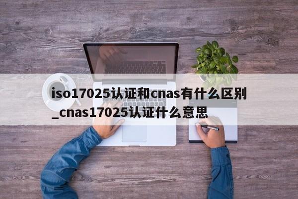 iso17025认证和cnas有什么区别_cnas17025认证什么意思