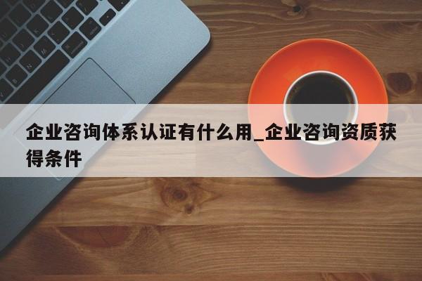 企业咨询体系认证有什么用_企业咨询资质获得条件