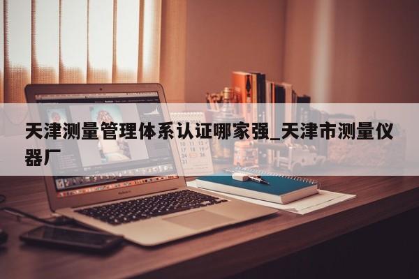 天津测量管理体系认证哪家强_天津市测量仪器厂